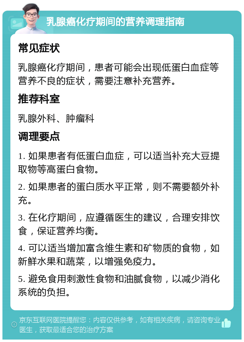 乳腺癌化疗期间的营养调理指南 常见症状 乳腺癌化疗期间，患者可能会出现低蛋白血症等营养不良的症状，需要注意补充营养。 推荐科室 乳腺外科、肿瘤科 调理要点 1. 如果患者有低蛋白血症，可以适当补充大豆提取物等高蛋白食物。 2. 如果患者的蛋白质水平正常，则不需要额外补充。 3. 在化疗期间，应遵循医生的建议，合理安排饮食，保证营养均衡。 4. 可以适当增加富含维生素和矿物质的食物，如新鲜水果和蔬菜，以增强免疫力。 5. 避免食用刺激性食物和油腻食物，以减少消化系统的负担。