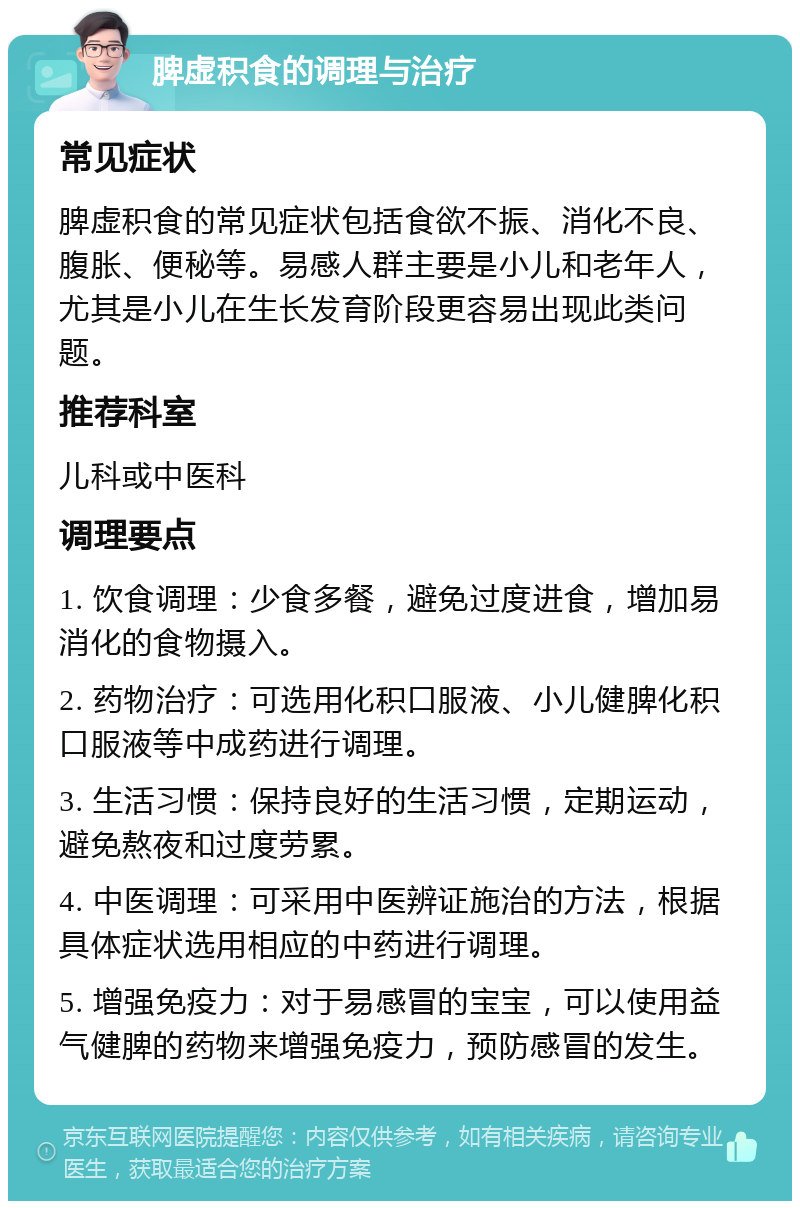 脾虚积食的调理与治疗 常见症状 脾虚积食的常见症状包括食欲不振、消化不良、腹胀、便秘等。易感人群主要是小儿和老年人，尤其是小儿在生长发育阶段更容易出现此类问题。 推荐科室 儿科或中医科 调理要点 1. 饮食调理：少食多餐，避免过度进食，增加易消化的食物摄入。 2. 药物治疗：可选用化积口服液、小儿健脾化积口服液等中成药进行调理。 3. 生活习惯：保持良好的生活习惯，定期运动，避免熬夜和过度劳累。 4. 中医调理：可采用中医辨证施治的方法，根据具体症状选用相应的中药进行调理。 5. 增强免疫力：对于易感冒的宝宝，可以使用益气健脾的药物来增强免疫力，预防感冒的发生。