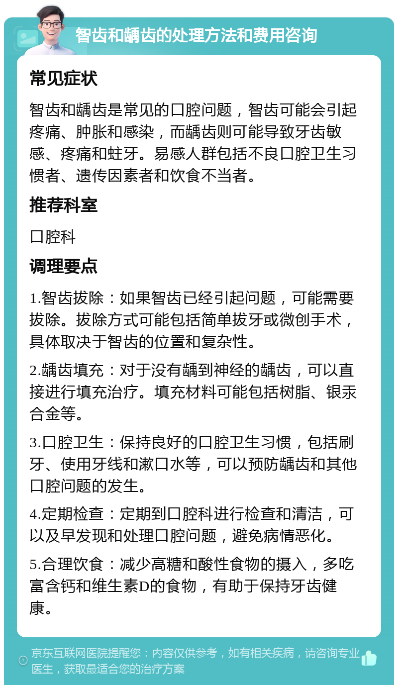 智齿和龋齿的处理方法和费用咨询 常见症状 智齿和龋齿是常见的口腔问题，智齿可能会引起疼痛、肿胀和感染，而龋齿则可能导致牙齿敏感、疼痛和蛀牙。易感人群包括不良口腔卫生习惯者、遗传因素者和饮食不当者。 推荐科室 口腔科 调理要点 1.智齿拔除：如果智齿已经引起问题，可能需要拔除。拔除方式可能包括简单拔牙或微创手术，具体取决于智齿的位置和复杂性。 2.龋齿填充：对于没有龋到神经的龋齿，可以直接进行填充治疗。填充材料可能包括树脂、银汞合金等。 3.口腔卫生：保持良好的口腔卫生习惯，包括刷牙、使用牙线和漱口水等，可以预防龋齿和其他口腔问题的发生。 4.定期检查：定期到口腔科进行检查和清洁，可以及早发现和处理口腔问题，避免病情恶化。 5.合理饮食：减少高糖和酸性食物的摄入，多吃富含钙和维生素D的食物，有助于保持牙齿健康。