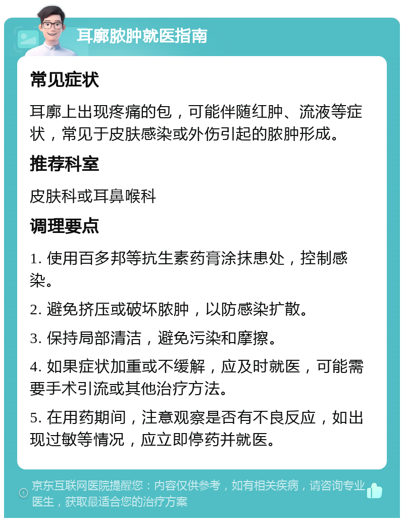 耳廓脓肿就医指南 常见症状 耳廓上出现疼痛的包，可能伴随红肿、流液等症状，常见于皮肤感染或外伤引起的脓肿形成。 推荐科室 皮肤科或耳鼻喉科 调理要点 1. 使用百多邦等抗生素药膏涂抹患处，控制感染。 2. 避免挤压或破坏脓肿，以防感染扩散。 3. 保持局部清洁，避免污染和摩擦。 4. 如果症状加重或不缓解，应及时就医，可能需要手术引流或其他治疗方法。 5. 在用药期间，注意观察是否有不良反应，如出现过敏等情况，应立即停药并就医。