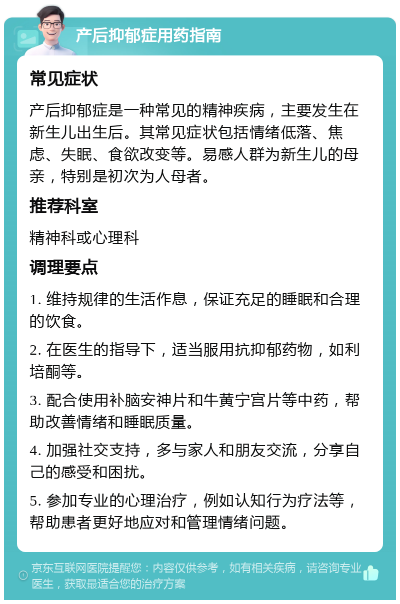 产后抑郁症用药指南 常见症状 产后抑郁症是一种常见的精神疾病，主要发生在新生儿出生后。其常见症状包括情绪低落、焦虑、失眠、食欲改变等。易感人群为新生儿的母亲，特别是初次为人母者。 推荐科室 精神科或心理科 调理要点 1. 维持规律的生活作息，保证充足的睡眠和合理的饮食。 2. 在医生的指导下，适当服用抗抑郁药物，如利培酮等。 3. 配合使用补脑安神片和牛黄宁宫片等中药，帮助改善情绪和睡眠质量。 4. 加强社交支持，多与家人和朋友交流，分享自己的感受和困扰。 5. 参加专业的心理治疗，例如认知行为疗法等，帮助患者更好地应对和管理情绪问题。