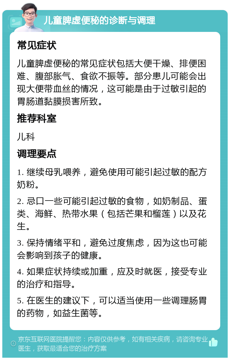 儿童脾虚便秘的诊断与调理 常见症状 儿童脾虚便秘的常见症状包括大便干燥、排便困难、腹部胀气、食欲不振等。部分患儿可能会出现大便带血丝的情况，这可能是由于过敏引起的胃肠道黏膜损害所致。 推荐科室 儿科 调理要点 1. 继续母乳喂养，避免使用可能引起过敏的配方奶粉。 2. 忌口一些可能引起过敏的食物，如奶制品、蛋类、海鲜、热带水果（包括芒果和榴莲）以及花生。 3. 保持情绪平和，避免过度焦虑，因为这也可能会影响到孩子的健康。 4. 如果症状持续或加重，应及时就医，接受专业的治疗和指导。 5. 在医生的建议下，可以适当使用一些调理肠胃的药物，如益生菌等。