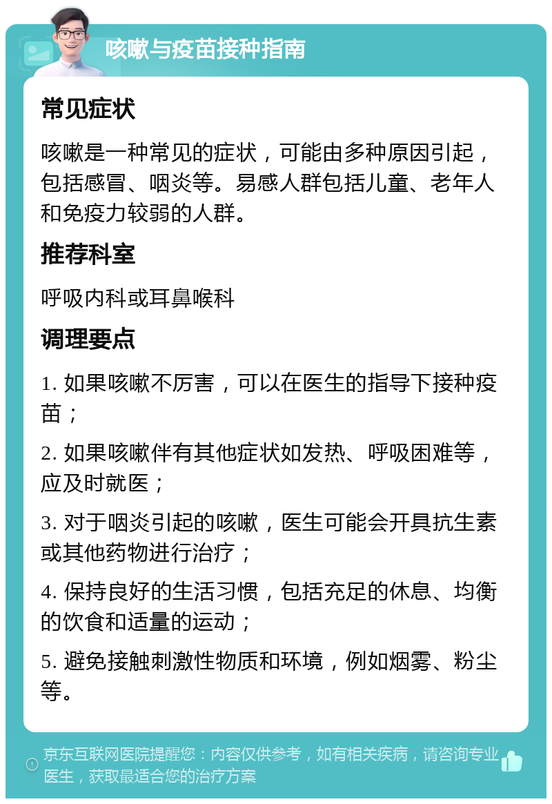 咳嗽与疫苗接种指南 常见症状 咳嗽是一种常见的症状，可能由多种原因引起，包括感冒、咽炎等。易感人群包括儿童、老年人和免疫力较弱的人群。 推荐科室 呼吸内科或耳鼻喉科 调理要点 1. 如果咳嗽不厉害，可以在医生的指导下接种疫苗； 2. 如果咳嗽伴有其他症状如发热、呼吸困难等，应及时就医； 3. 对于咽炎引起的咳嗽，医生可能会开具抗生素或其他药物进行治疗； 4. 保持良好的生活习惯，包括充足的休息、均衡的饮食和适量的运动； 5. 避免接触刺激性物质和环境，例如烟雾、粉尘等。