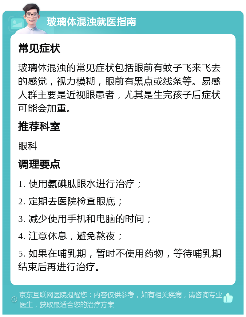 玻璃体混浊就医指南 常见症状 玻璃体混浊的常见症状包括眼前有蚊子飞来飞去的感觉，视力模糊，眼前有黑点或线条等。易感人群主要是近视眼患者，尤其是生完孩子后症状可能会加重。 推荐科室 眼科 调理要点 1. 使用氨碘肽眼水进行治疗； 2. 定期去医院检查眼底； 3. 减少使用手机和电脑的时间； 4. 注意休息，避免熬夜； 5. 如果在哺乳期，暂时不使用药物，等待哺乳期结束后再进行治疗。