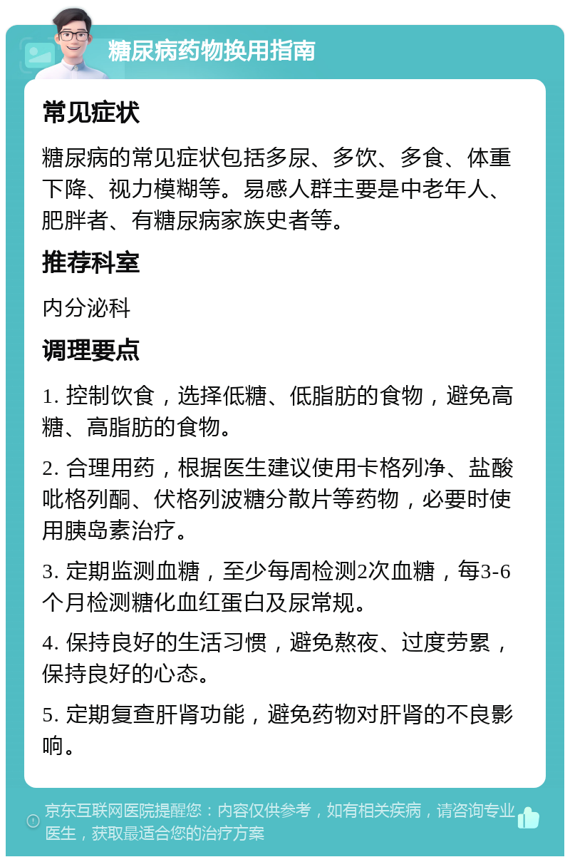 糖尿病药物换用指南 常见症状 糖尿病的常见症状包括多尿、多饮、多食、体重下降、视力模糊等。易感人群主要是中老年人、肥胖者、有糖尿病家族史者等。 推荐科室 内分泌科 调理要点 1. 控制饮食，选择低糖、低脂肪的食物，避免高糖、高脂肪的食物。 2. 合理用药，根据医生建议使用卡格列净、盐酸吡格列酮、伏格列波糖分散片等药物，必要时使用胰岛素治疗。 3. 定期监测血糖，至少每周检测2次血糖，每3-6个月检测糖化血红蛋白及尿常规。 4. 保持良好的生活习惯，避免熬夜、过度劳累，保持良好的心态。 5. 定期复查肝肾功能，避免药物对肝肾的不良影响。