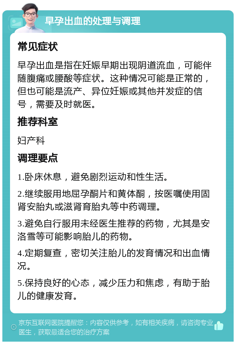 早孕出血的处理与调理 常见症状 早孕出血是指在妊娠早期出现阴道流血，可能伴随腹痛或腰酸等症状。这种情况可能是正常的，但也可能是流产、异位妊娠或其他并发症的信号，需要及时就医。 推荐科室 妇产科 调理要点 1.卧床休息，避免剧烈运动和性生活。 2.继续服用地屈孕酮片和黄体酮，按医嘱使用固肾安胎丸或滋肾育胎丸等中药调理。 3.避免自行服用未经医生推荐的药物，尤其是安洛雪等可能影响胎儿的药物。 4.定期复查，密切关注胎儿的发育情况和出血情况。 5.保持良好的心态，减少压力和焦虑，有助于胎儿的健康发育。