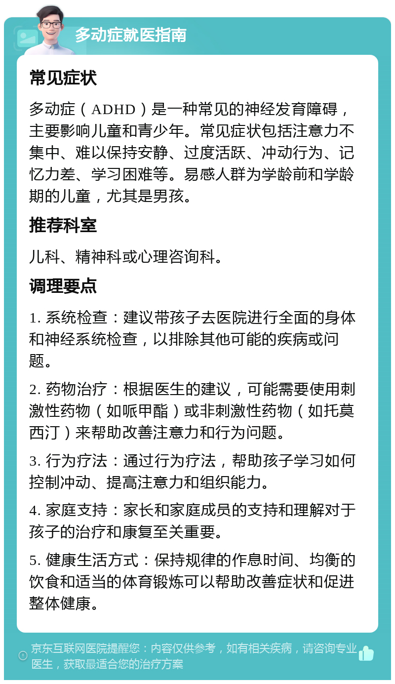 多动症就医指南 常见症状 多动症（ADHD）是一种常见的神经发育障碍，主要影响儿童和青少年。常见症状包括注意力不集中、难以保持安静、过度活跃、冲动行为、记忆力差、学习困难等。易感人群为学龄前和学龄期的儿童，尤其是男孩。 推荐科室 儿科、精神科或心理咨询科。 调理要点 1. 系统检查：建议带孩子去医院进行全面的身体和神经系统检查，以排除其他可能的疾病或问题。 2. 药物治疗：根据医生的建议，可能需要使用刺激性药物（如哌甲酯）或非刺激性药物（如托莫西汀）来帮助改善注意力和行为问题。 3. 行为疗法：通过行为疗法，帮助孩子学习如何控制冲动、提高注意力和组织能力。 4. 家庭支持：家长和家庭成员的支持和理解对于孩子的治疗和康复至关重要。 5. 健康生活方式：保持规律的作息时间、均衡的饮食和适当的体育锻炼可以帮助改善症状和促进整体健康。