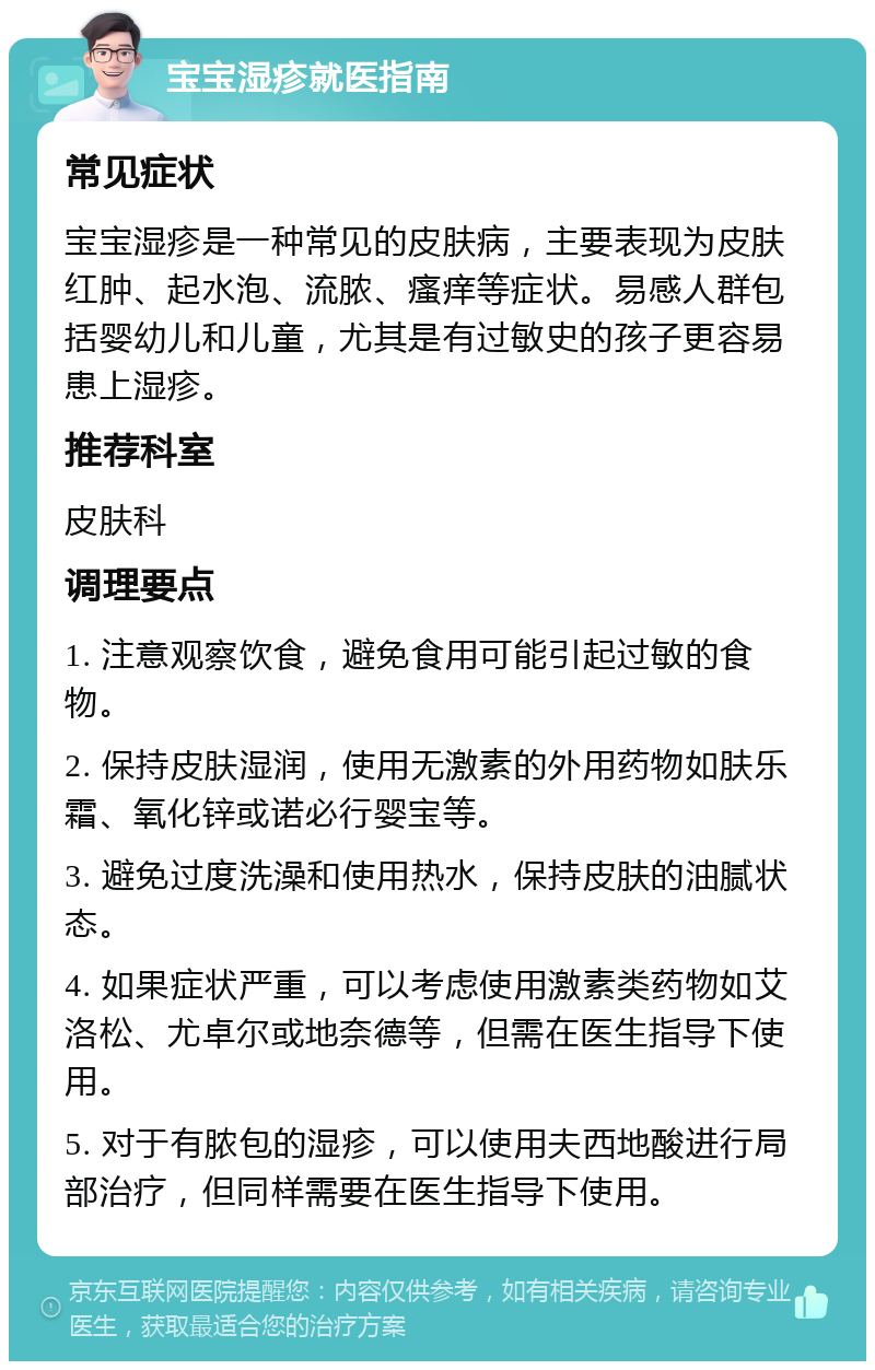 宝宝湿疹就医指南 常见症状 宝宝湿疹是一种常见的皮肤病，主要表现为皮肤红肿、起水泡、流脓、瘙痒等症状。易感人群包括婴幼儿和儿童，尤其是有过敏史的孩子更容易患上湿疹。 推荐科室 皮肤科 调理要点 1. 注意观察饮食，避免食用可能引起过敏的食物。 2. 保持皮肤湿润，使用无激素的外用药物如肤乐霜、氧化锌或诺必行婴宝等。 3. 避免过度洗澡和使用热水，保持皮肤的油腻状态。 4. 如果症状严重，可以考虑使用激素类药物如艾洛松、尤卓尔或地奈德等，但需在医生指导下使用。 5. 对于有脓包的湿疹，可以使用夫西地酸进行局部治疗，但同样需要在医生指导下使用。