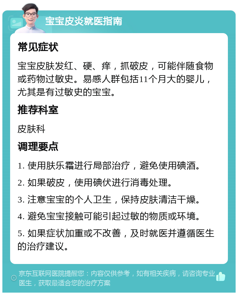 宝宝皮炎就医指南 常见症状 宝宝皮肤发红、硬、痒，抓破皮，可能伴随食物或药物过敏史。易感人群包括11个月大的婴儿，尤其是有过敏史的宝宝。 推荐科室 皮肤科 调理要点 1. 使用肤乐霜进行局部治疗，避免使用碘酒。 2. 如果破皮，使用碘伏进行消毒处理。 3. 注意宝宝的个人卫生，保持皮肤清洁干燥。 4. 避免宝宝接触可能引起过敏的物质或环境。 5. 如果症状加重或不改善，及时就医并遵循医生的治疗建议。