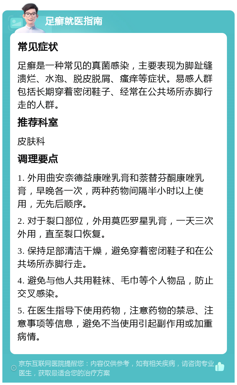 足癣就医指南 常见症状 足癣是一种常见的真菌感染，主要表现为脚趾缝溃烂、水泡、脱皮脱屑、瘙痒等症状。易感人群包括长期穿着密闭鞋子、经常在公共场所赤脚行走的人群。 推荐科室 皮肤科 调理要点 1. 外用曲安奈德益康唑乳膏和萘替芬酮康唑乳膏，早晚各一次，两种药物间隔半小时以上使用，无先后顺序。 2. 对于裂口部位，外用莫匹罗星乳膏，一天三次外用，直至裂口恢复。 3. 保持足部清洁干燥，避免穿着密闭鞋子和在公共场所赤脚行走。 4. 避免与他人共用鞋袜、毛巾等个人物品，防止交叉感染。 5. 在医生指导下使用药物，注意药物的禁忌、注意事项等信息，避免不当使用引起副作用或加重病情。