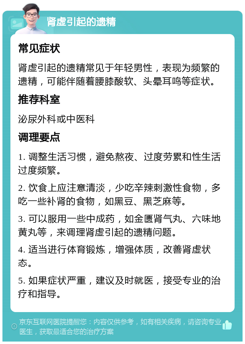 肾虚引起的遗精 常见症状 肾虚引起的遗精常见于年轻男性，表现为频繁的遗精，可能伴随着腰膝酸软、头晕耳鸣等症状。 推荐科室 泌尿外科或中医科 调理要点 1. 调整生活习惯，避免熬夜、过度劳累和性生活过度频繁。 2. 饮食上应注意清淡，少吃辛辣刺激性食物，多吃一些补肾的食物，如黑豆、黑芝麻等。 3. 可以服用一些中成药，如金匮肾气丸、六味地黄丸等，来调理肾虚引起的遗精问题。 4. 适当进行体育锻炼，增强体质，改善肾虚状态。 5. 如果症状严重，建议及时就医，接受专业的治疗和指导。