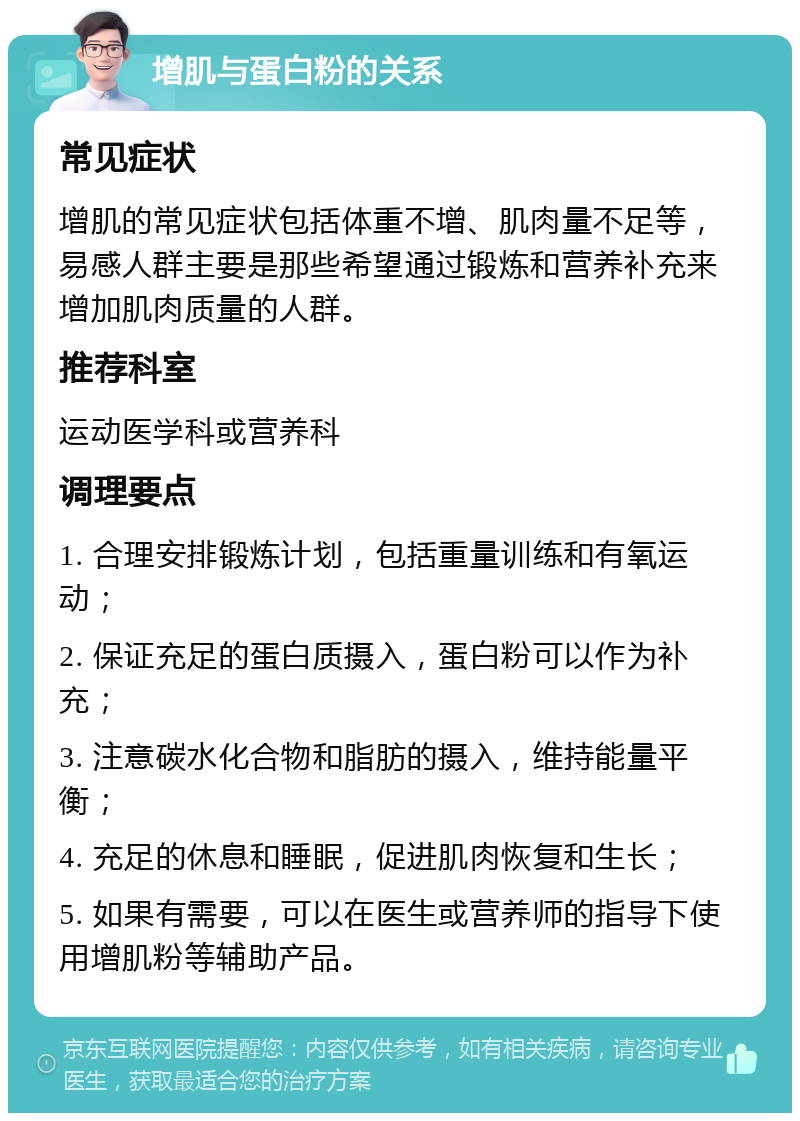 增肌与蛋白粉的关系 常见症状 增肌的常见症状包括体重不增、肌肉量不足等，易感人群主要是那些希望通过锻炼和营养补充来增加肌肉质量的人群。 推荐科室 运动医学科或营养科 调理要点 1. 合理安排锻炼计划，包括重量训练和有氧运动； 2. 保证充足的蛋白质摄入，蛋白粉可以作为补充； 3. 注意碳水化合物和脂肪的摄入，维持能量平衡； 4. 充足的休息和睡眠，促进肌肉恢复和生长； 5. 如果有需要，可以在医生或营养师的指导下使用增肌粉等辅助产品。