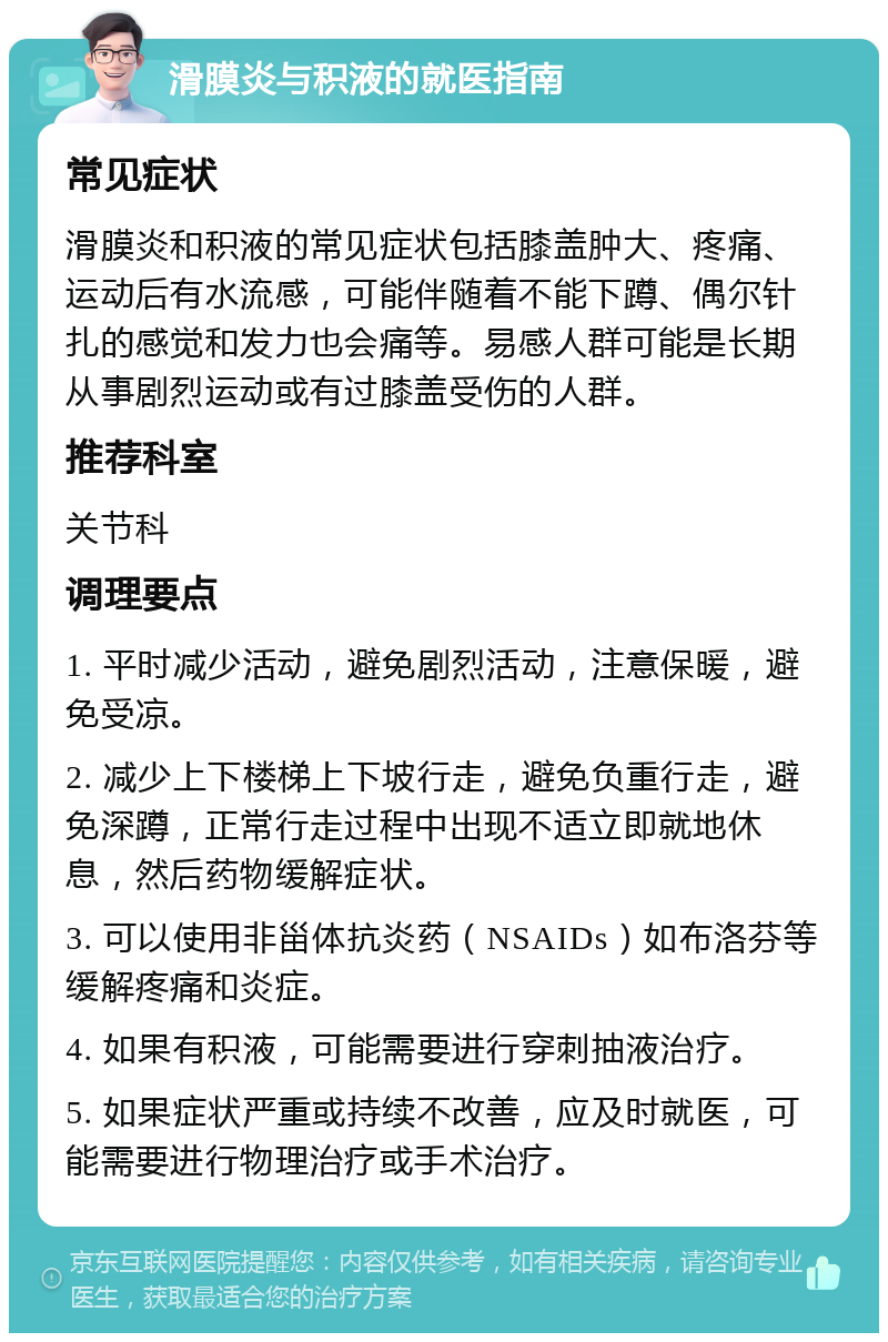 滑膜炎与积液的就医指南 常见症状 滑膜炎和积液的常见症状包括膝盖肿大、疼痛、运动后有水流感，可能伴随着不能下蹲、偶尔针扎的感觉和发力也会痛等。易感人群可能是长期从事剧烈运动或有过膝盖受伤的人群。 推荐科室 关节科 调理要点 1. 平时减少活动，避免剧烈活动，注意保暖，避免受凉。 2. 减少上下楼梯上下坡行走，避免负重行走，避免深蹲，正常行走过程中出现不适立即就地休息，然后药物缓解症状。 3. 可以使用非甾体抗炎药（NSAIDs）如布洛芬等缓解疼痛和炎症。 4. 如果有积液，可能需要进行穿刺抽液治疗。 5. 如果症状严重或持续不改善，应及时就医，可能需要进行物理治疗或手术治疗。