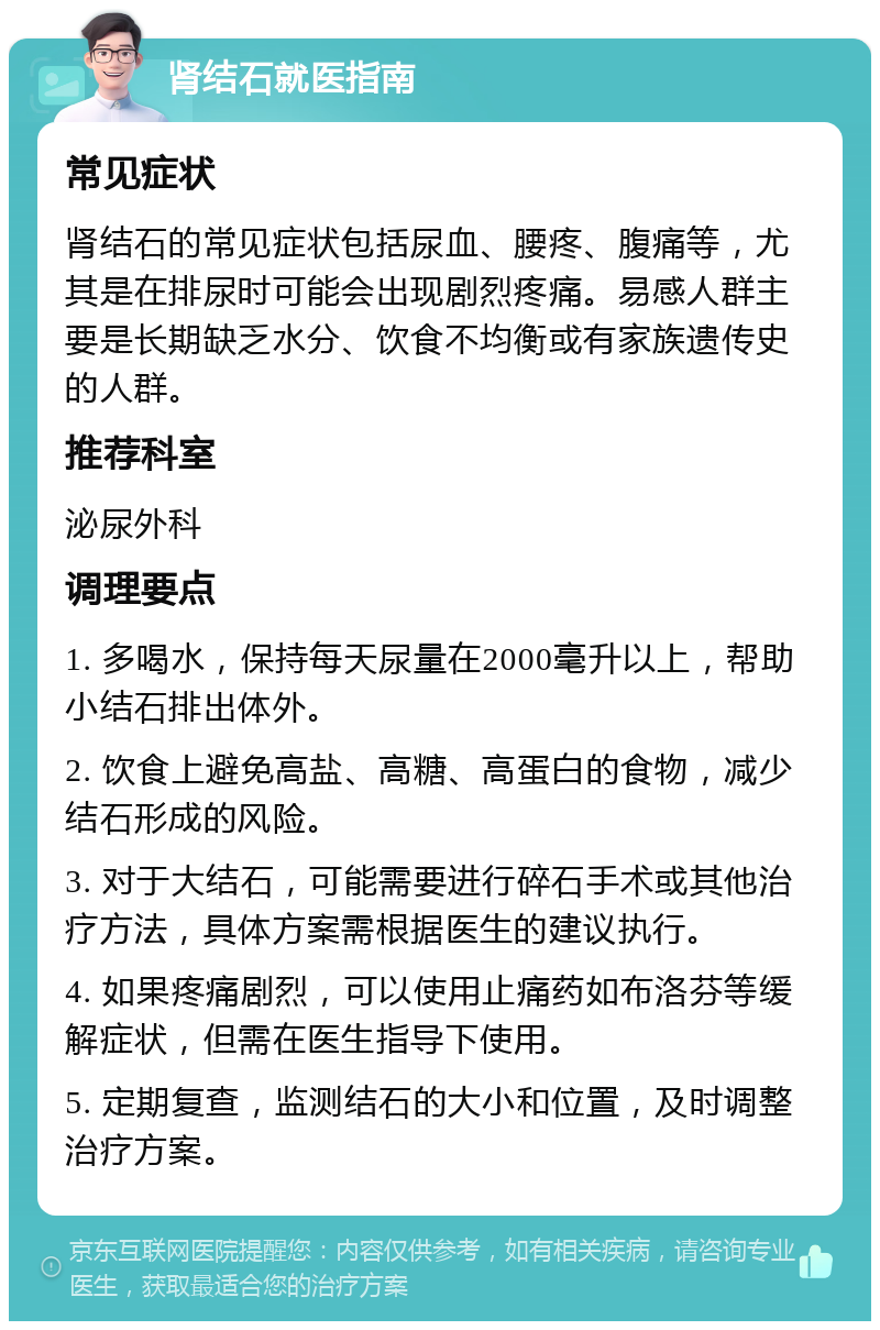 肾结石就医指南 常见症状 肾结石的常见症状包括尿血、腰疼、腹痛等，尤其是在排尿时可能会出现剧烈疼痛。易感人群主要是长期缺乏水分、饮食不均衡或有家族遗传史的人群。 推荐科室 泌尿外科 调理要点 1. 多喝水，保持每天尿量在2000毫升以上，帮助小结石排出体外。 2. 饮食上避免高盐、高糖、高蛋白的食物，减少结石形成的风险。 3. 对于大结石，可能需要进行碎石手术或其他治疗方法，具体方案需根据医生的建议执行。 4. 如果疼痛剧烈，可以使用止痛药如布洛芬等缓解症状，但需在医生指导下使用。 5. 定期复查，监测结石的大小和位置，及时调整治疗方案。