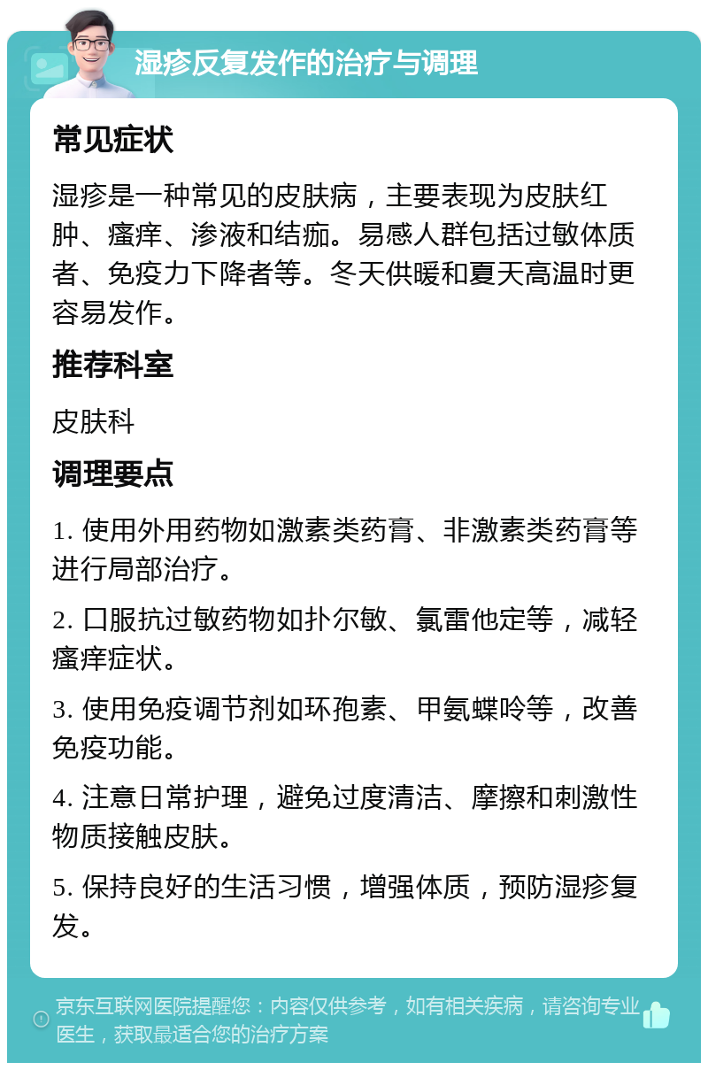 湿疹反复发作的治疗与调理 常见症状 湿疹是一种常见的皮肤病，主要表现为皮肤红肿、瘙痒、渗液和结痂。易感人群包括过敏体质者、免疫力下降者等。冬天供暖和夏天高温时更容易发作。 推荐科室 皮肤科 调理要点 1. 使用外用药物如激素类药膏、非激素类药膏等进行局部治疗。 2. 口服抗过敏药物如扑尔敏、氯雷他定等，减轻瘙痒症状。 3. 使用免疫调节剂如环孢素、甲氨蝶呤等，改善免疫功能。 4. 注意日常护理，避免过度清洁、摩擦和刺激性物质接触皮肤。 5. 保持良好的生活习惯，增强体质，预防湿疹复发。