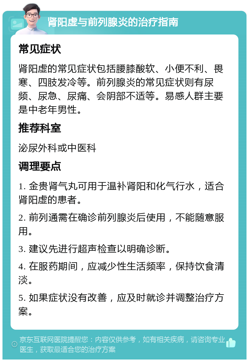 肾阳虚与前列腺炎的治疗指南 常见症状 肾阳虚的常见症状包括腰膝酸软、小便不利、畏寒、四肢发冷等。前列腺炎的常见症状则有尿频、尿急、尿痛、会阴部不适等。易感人群主要是中老年男性。 推荐科室 泌尿外科或中医科 调理要点 1. 金贵肾气丸可用于温补肾阳和化气行水，适合肾阳虚的患者。 2. 前列通需在确诊前列腺炎后使用，不能随意服用。 3. 建议先进行超声检查以明确诊断。 4. 在服药期间，应减少性生活频率，保持饮食清淡。 5. 如果症状没有改善，应及时就诊并调整治疗方案。