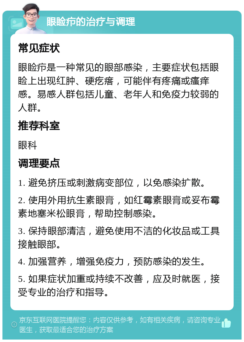 眼睑疖的治疗与调理 常见症状 眼睑疖是一种常见的眼部感染，主要症状包括眼睑上出现红肿、硬疙瘩，可能伴有疼痛或瘙痒感。易感人群包括儿童、老年人和免疫力较弱的人群。 推荐科室 眼科 调理要点 1. 避免挤压或刺激病变部位，以免感染扩散。 2. 使用外用抗生素眼膏，如红霉素眼膏或妥布霉素地塞米松眼膏，帮助控制感染。 3. 保持眼部清洁，避免使用不洁的化妆品或工具接触眼部。 4. 加强营养，增强免疫力，预防感染的发生。 5. 如果症状加重或持续不改善，应及时就医，接受专业的治疗和指导。