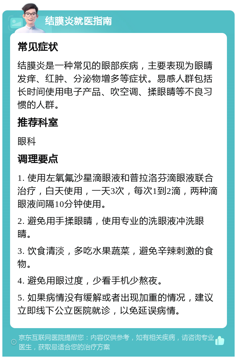 结膜炎就医指南 常见症状 结膜炎是一种常见的眼部疾病，主要表现为眼睛发痒、红肿、分泌物增多等症状。易感人群包括长时间使用电子产品、吹空调、揉眼睛等不良习惯的人群。 推荐科室 眼科 调理要点 1. 使用左氧氟沙星滴眼液和普拉洛芬滴眼液联合治疗，白天使用，一天3次，每次1到2滴，两种滴眼液间隔10分钟使用。 2. 避免用手揉眼睛，使用专业的洗眼液冲洗眼睛。 3. 饮食清淡，多吃水果蔬菜，避免辛辣刺激的食物。 4. 避免用眼过度，少看手机少熬夜。 5. 如果病情没有缓解或者出现加重的情况，建议立即线下公立医院就诊，以免延误病情。