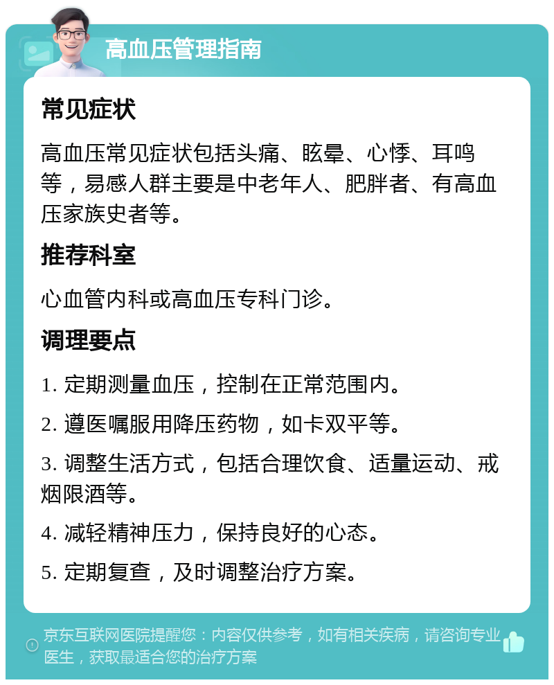 高血压管理指南 常见症状 高血压常见症状包括头痛、眩晕、心悸、耳鸣等，易感人群主要是中老年人、肥胖者、有高血压家族史者等。 推荐科室 心血管内科或高血压专科门诊。 调理要点 1. 定期测量血压，控制在正常范围内。 2. 遵医嘱服用降压药物，如卡双平等。 3. 调整生活方式，包括合理饮食、适量运动、戒烟限酒等。 4. 减轻精神压力，保持良好的心态。 5. 定期复查，及时调整治疗方案。