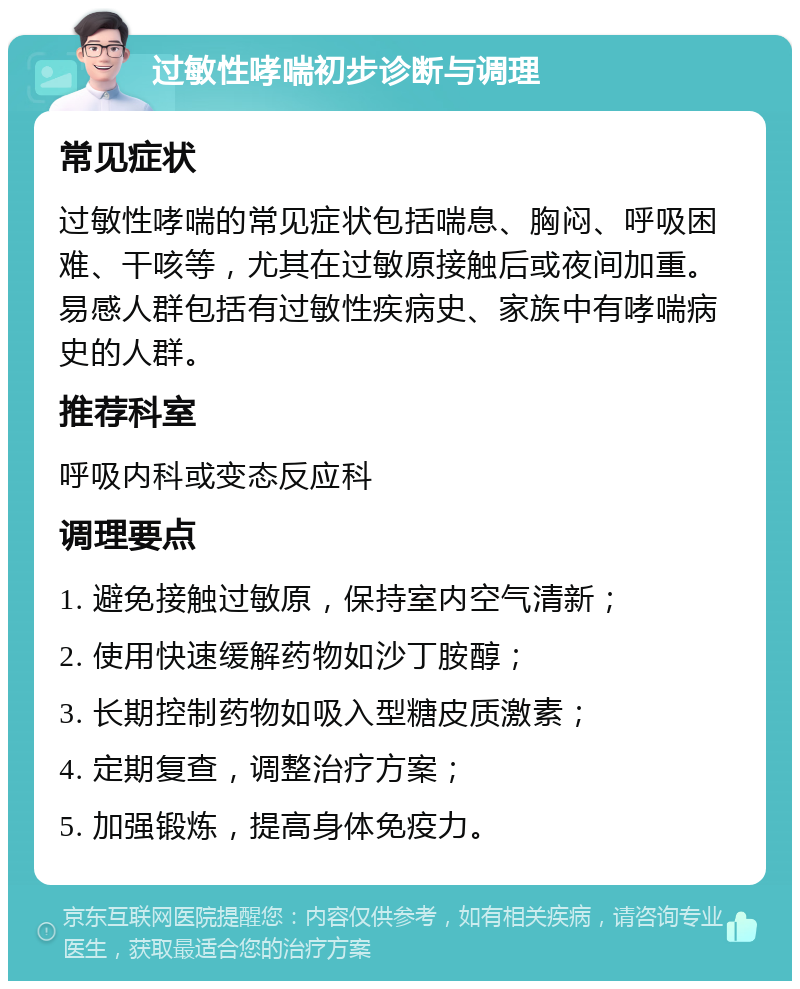 过敏性哮喘初步诊断与调理 常见症状 过敏性哮喘的常见症状包括喘息、胸闷、呼吸困难、干咳等，尤其在过敏原接触后或夜间加重。易感人群包括有过敏性疾病史、家族中有哮喘病史的人群。 推荐科室 呼吸内科或变态反应科 调理要点 1. 避免接触过敏原，保持室内空气清新； 2. 使用快速缓解药物如沙丁胺醇； 3. 长期控制药物如吸入型糖皮质激素； 4. 定期复查，调整治疗方案； 5. 加强锻炼，提高身体免疫力。