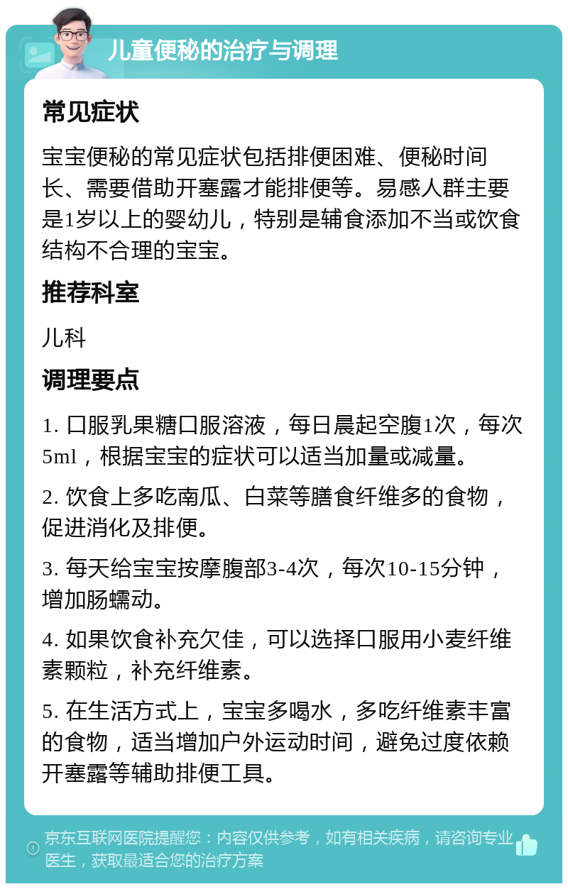 儿童便秘的治疗与调理 常见症状 宝宝便秘的常见症状包括排便困难、便秘时间长、需要借助开塞露才能排便等。易感人群主要是1岁以上的婴幼儿，特别是辅食添加不当或饮食结构不合理的宝宝。 推荐科室 儿科 调理要点 1. 口服乳果糖口服溶液，每日晨起空腹1次，每次5ml，根据宝宝的症状可以适当加量或减量。 2. 饮食上多吃南瓜、白菜等膳食纤维多的食物，促进消化及排便。 3. 每天给宝宝按摩腹部3-4次，每次10-15分钟，增加肠蠕动。 4. 如果饮食补充欠佳，可以选择口服用小麦纤维素颗粒，补充纤维素。 5. 在生活方式上，宝宝多喝水，多吃纤维素丰富的食物，适当增加户外运动时间，避免过度依赖开塞露等辅助排便工具。