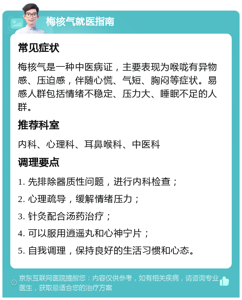 梅核气就医指南 常见症状 梅核气是一种中医病证，主要表现为喉咙有异物感、压迫感，伴随心慌、气短、胸闷等症状。易感人群包括情绪不稳定、压力大、睡眠不足的人群。 推荐科室 内科、心理科、耳鼻喉科、中医科 调理要点 1. 先排除器质性问题，进行内科检查； 2. 心理疏导，缓解情绪压力； 3. 针灸配合汤药治疗； 4. 可以服用逍遥丸和心神宁片； 5. 自我调理，保持良好的生活习惯和心态。