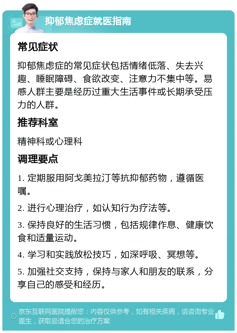 抑郁焦虑症就医指南 常见症状 抑郁焦虑症的常见症状包括情绪低落、失去兴趣、睡眠障碍、食欲改变、注意力不集中等。易感人群主要是经历过重大生活事件或长期承受压力的人群。 推荐科室 精神科或心理科 调理要点 1. 定期服用阿戈美拉汀等抗抑郁药物，遵循医嘱。 2. 进行心理治疗，如认知行为疗法等。 3. 保持良好的生活习惯，包括规律作息、健康饮食和适量运动。 4. 学习和实践放松技巧，如深呼吸、冥想等。 5. 加强社交支持，保持与家人和朋友的联系，分享自己的感受和经历。