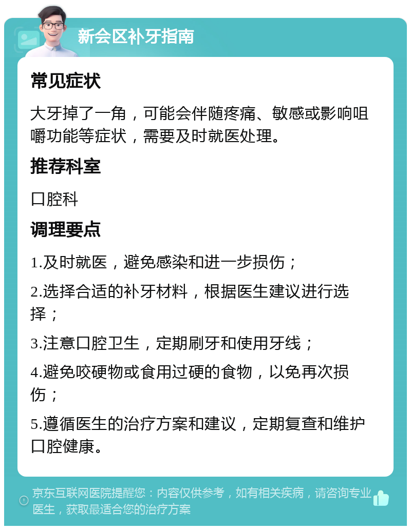 新会区补牙指南 常见症状 大牙掉了一角，可能会伴随疼痛、敏感或影响咀嚼功能等症状，需要及时就医处理。 推荐科室 口腔科 调理要点 1.及时就医，避免感染和进一步损伤； 2.选择合适的补牙材料，根据医生建议进行选择； 3.注意口腔卫生，定期刷牙和使用牙线； 4.避免咬硬物或食用过硬的食物，以免再次损伤； 5.遵循医生的治疗方案和建议，定期复查和维护口腔健康。