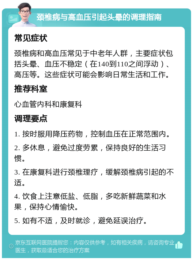 颈椎病与高血压引起头晕的调理指南 常见症状 颈椎病和高血压常见于中老年人群，主要症状包括头晕、血压不稳定（在140到110之间浮动）、高压等。这些症状可能会影响日常生活和工作。 推荐科室 心血管内科和康复科 调理要点 1. 按时服用降压药物，控制血压在正常范围内。 2. 多休息，避免过度劳累，保持良好的生活习惯。 3. 在康复科进行颈椎理疗，缓解颈椎病引起的不适。 4. 饮食上注意低盐、低脂，多吃新鲜蔬菜和水果，保持心情愉快。 5. 如有不适，及时就诊，避免延误治疗。