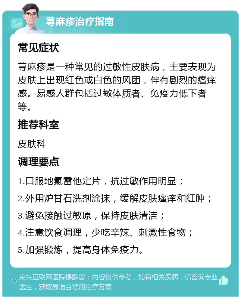 荨麻疹治疗指南 常见症状 荨麻疹是一种常见的过敏性皮肤病，主要表现为皮肤上出现红色或白色的风团，伴有剧烈的瘙痒感。易感人群包括过敏体质者、免疫力低下者等。 推荐科室 皮肤科 调理要点 1.口服地氯雷他定片，抗过敏作用明显； 2.外用炉甘石洗剂涂抹，缓解皮肤瘙痒和红肿； 3.避免接触过敏原，保持皮肤清洁； 4.注意饮食调理，少吃辛辣、刺激性食物； 5.加强锻炼，提高身体免疫力。