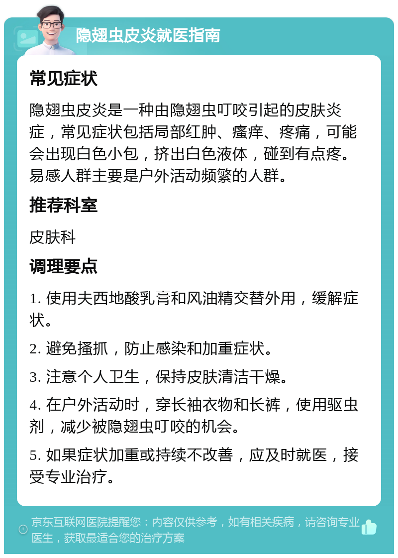 隐翅虫皮炎就医指南 常见症状 隐翅虫皮炎是一种由隐翅虫叮咬引起的皮肤炎症，常见症状包括局部红肿、瘙痒、疼痛，可能会出现白色小包，挤出白色液体，碰到有点疼。易感人群主要是户外活动频繁的人群。 推荐科室 皮肤科 调理要点 1. 使用夫西地酸乳膏和风油精交替外用，缓解症状。 2. 避免搔抓，防止感染和加重症状。 3. 注意个人卫生，保持皮肤清洁干燥。 4. 在户外活动时，穿长袖衣物和长裤，使用驱虫剂，减少被隐翅虫叮咬的机会。 5. 如果症状加重或持续不改善，应及时就医，接受专业治疗。