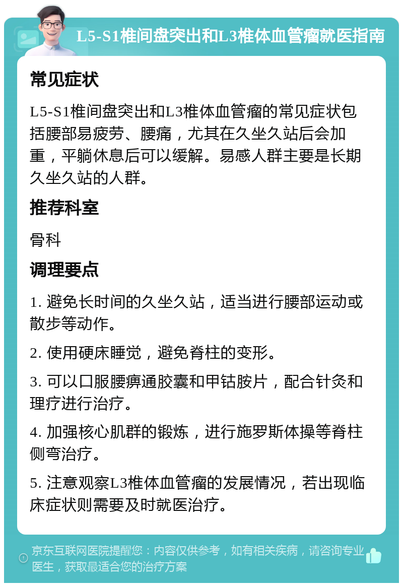 L5-S1椎间盘突出和L3椎体血管瘤就医指南 常见症状 L5-S1椎间盘突出和L3椎体血管瘤的常见症状包括腰部易疲劳、腰痛，尤其在久坐久站后会加重，平躺休息后可以缓解。易感人群主要是长期久坐久站的人群。 推荐科室 骨科 调理要点 1. 避免长时间的久坐久站，适当进行腰部运动或散步等动作。 2. 使用硬床睡觉，避免脊柱的变形。 3. 可以口服腰痹通胶囊和甲钴胺片，配合针灸和理疗进行治疗。 4. 加强核心肌群的锻炼，进行施罗斯体操等脊柱侧弯治疗。 5. 注意观察L3椎体血管瘤的发展情况，若出现临床症状则需要及时就医治疗。