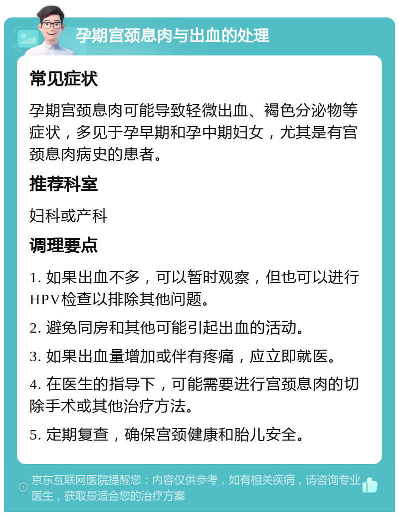 孕期宫颈息肉与出血的处理 常见症状 孕期宫颈息肉可能导致轻微出血、褐色分泌物等症状，多见于孕早期和孕中期妇女，尤其是有宫颈息肉病史的患者。 推荐科室 妇科或产科 调理要点 1. 如果出血不多，可以暂时观察，但也可以进行HPV检查以排除其他问题。 2. 避免同房和其他可能引起出血的活动。 3. 如果出血量增加或伴有疼痛，应立即就医。 4. 在医生的指导下，可能需要进行宫颈息肉的切除手术或其他治疗方法。 5. 定期复查，确保宫颈健康和胎儿安全。