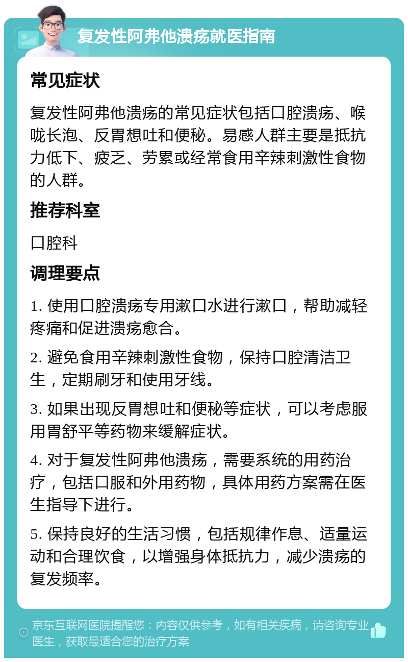 复发性阿弗他溃疡就医指南 常见症状 复发性阿弗他溃疡的常见症状包括口腔溃疡、喉咙长泡、反胃想吐和便秘。易感人群主要是抵抗力低下、疲乏、劳累或经常食用辛辣刺激性食物的人群。 推荐科室 口腔科 调理要点 1. 使用口腔溃疡专用漱口水进行漱口，帮助减轻疼痛和促进溃疡愈合。 2. 避免食用辛辣刺激性食物，保持口腔清洁卫生，定期刷牙和使用牙线。 3. 如果出现反胃想吐和便秘等症状，可以考虑服用胃舒平等药物来缓解症状。 4. 对于复发性阿弗他溃疡，需要系统的用药治疗，包括口服和外用药物，具体用药方案需在医生指导下进行。 5. 保持良好的生活习惯，包括规律作息、适量运动和合理饮食，以增强身体抵抗力，减少溃疡的复发频率。