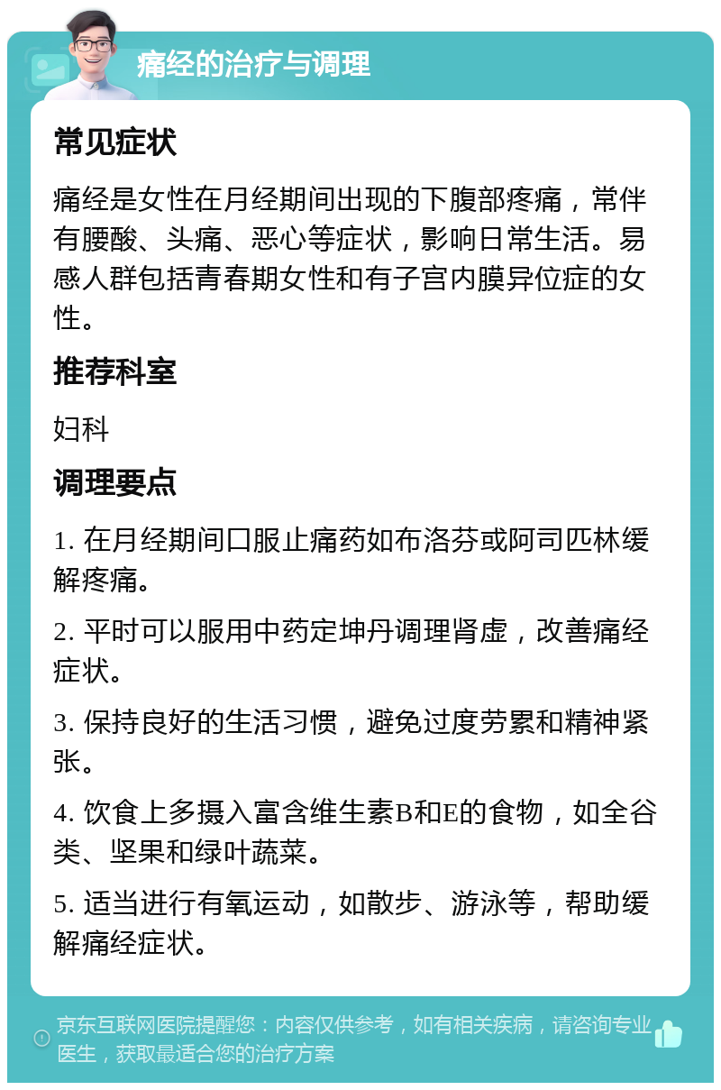 痛经的治疗与调理 常见症状 痛经是女性在月经期间出现的下腹部疼痛，常伴有腰酸、头痛、恶心等症状，影响日常生活。易感人群包括青春期女性和有子宫内膜异位症的女性。 推荐科室 妇科 调理要点 1. 在月经期间口服止痛药如布洛芬或阿司匹林缓解疼痛。 2. 平时可以服用中药定坤丹调理肾虚，改善痛经症状。 3. 保持良好的生活习惯，避免过度劳累和精神紧张。 4. 饮食上多摄入富含维生素B和E的食物，如全谷类、坚果和绿叶蔬菜。 5. 适当进行有氧运动，如散步、游泳等，帮助缓解痛经症状。