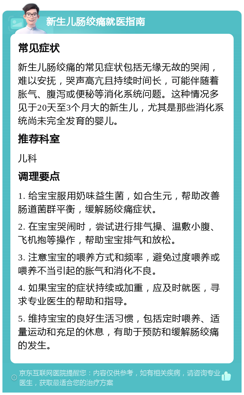 新生儿肠绞痛就医指南 常见症状 新生儿肠绞痛的常见症状包括无缘无故的哭闹，难以安抚，哭声高亢且持续时间长，可能伴随着胀气、腹泻或便秘等消化系统问题。这种情况多见于20天至3个月大的新生儿，尤其是那些消化系统尚未完全发育的婴儿。 推荐科室 儿科 调理要点 1. 给宝宝服用奶味益生菌，如合生元，帮助改善肠道菌群平衡，缓解肠绞痛症状。 2. 在宝宝哭闹时，尝试进行排气操、温敷小腹、飞机抱等操作，帮助宝宝排气和放松。 3. 注意宝宝的喂养方式和频率，避免过度喂养或喂养不当引起的胀气和消化不良。 4. 如果宝宝的症状持续或加重，应及时就医，寻求专业医生的帮助和指导。 5. 维持宝宝的良好生活习惯，包括定时喂养、适量运动和充足的休息，有助于预防和缓解肠绞痛的发生。