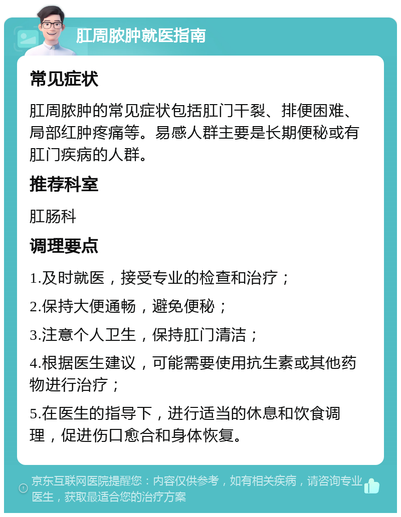 肛周脓肿就医指南 常见症状 肛周脓肿的常见症状包括肛门干裂、排便困难、局部红肿疼痛等。易感人群主要是长期便秘或有肛门疾病的人群。 推荐科室 肛肠科 调理要点 1.及时就医，接受专业的检查和治疗； 2.保持大便通畅，避免便秘； 3.注意个人卫生，保持肛门清洁； 4.根据医生建议，可能需要使用抗生素或其他药物进行治疗； 5.在医生的指导下，进行适当的休息和饮食调理，促进伤口愈合和身体恢复。