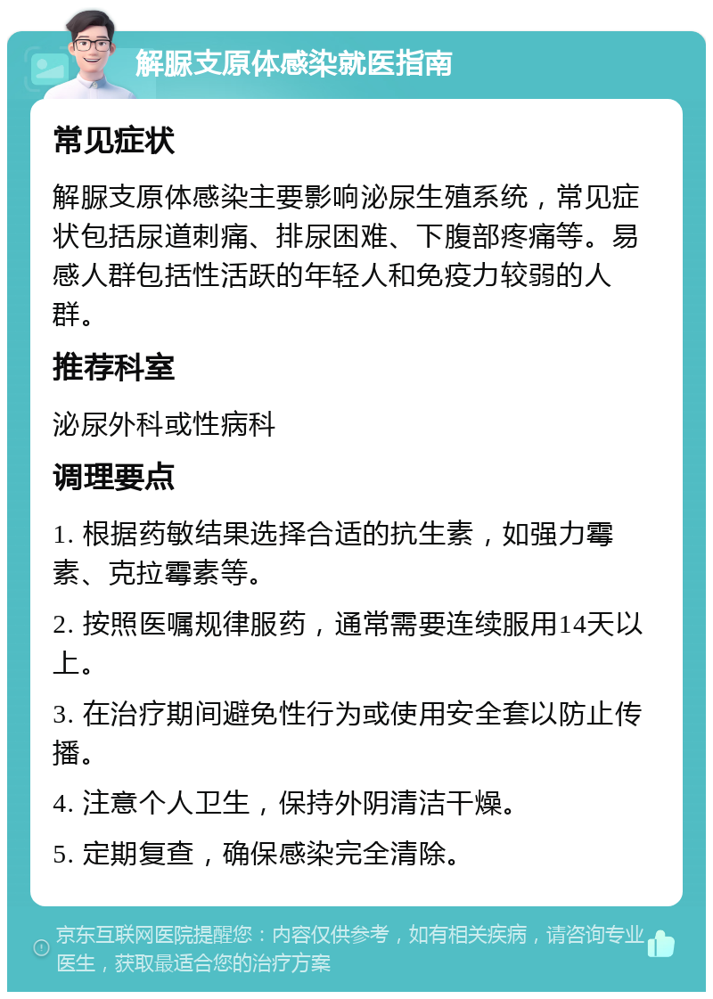 解脲支原体感染就医指南 常见症状 解脲支原体感染主要影响泌尿生殖系统，常见症状包括尿道刺痛、排尿困难、下腹部疼痛等。易感人群包括性活跃的年轻人和免疫力较弱的人群。 推荐科室 泌尿外科或性病科 调理要点 1. 根据药敏结果选择合适的抗生素，如强力霉素、克拉霉素等。 2. 按照医嘱规律服药，通常需要连续服用14天以上。 3. 在治疗期间避免性行为或使用安全套以防止传播。 4. 注意个人卫生，保持外阴清洁干燥。 5. 定期复查，确保感染完全清除。