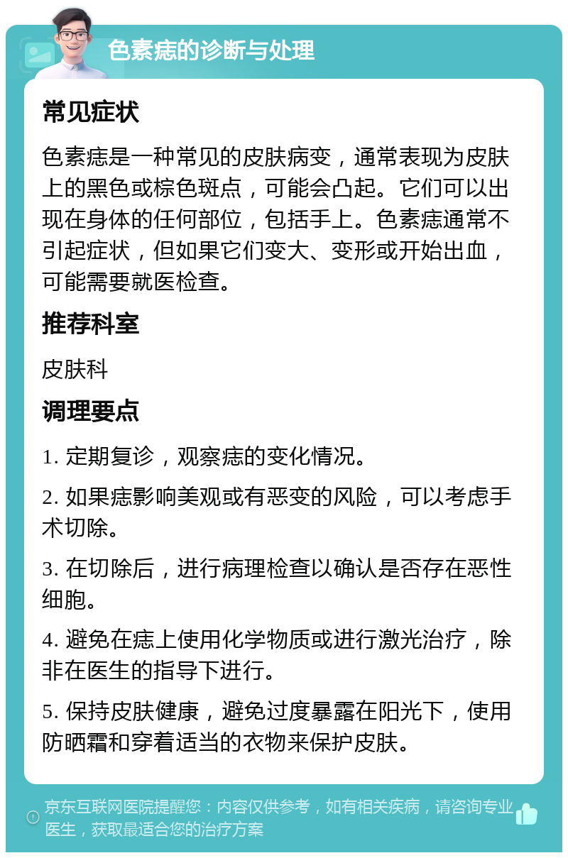 色素痣的诊断与处理 常见症状 色素痣是一种常见的皮肤病变，通常表现为皮肤上的黑色或棕色斑点，可能会凸起。它们可以出现在身体的任何部位，包括手上。色素痣通常不引起症状，但如果它们变大、变形或开始出血，可能需要就医检查。 推荐科室 皮肤科 调理要点 1. 定期复诊，观察痣的变化情况。 2. 如果痣影响美观或有恶变的风险，可以考虑手术切除。 3. 在切除后，进行病理检查以确认是否存在恶性细胞。 4. 避免在痣上使用化学物质或进行激光治疗，除非在医生的指导下进行。 5. 保持皮肤健康，避免过度暴露在阳光下，使用防晒霜和穿着适当的衣物来保护皮肤。