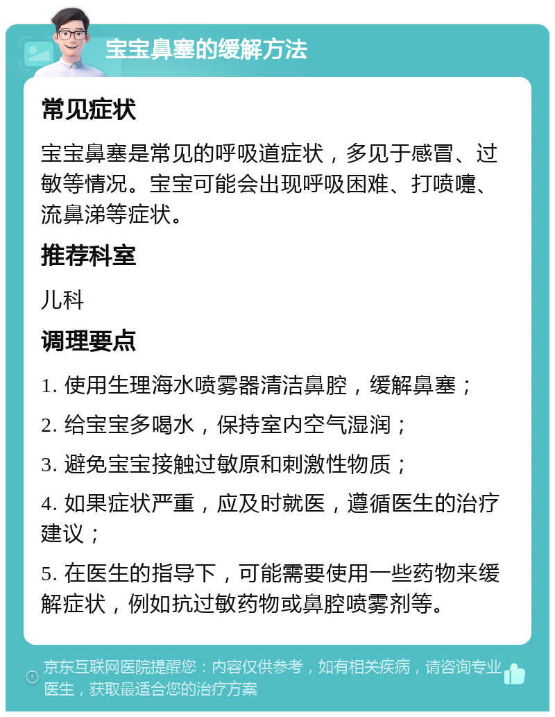 宝宝鼻塞的缓解方法 常见症状 宝宝鼻塞是常见的呼吸道症状，多见于感冒、过敏等情况。宝宝可能会出现呼吸困难、打喷嚏、流鼻涕等症状。 推荐科室 儿科 调理要点 1. 使用生理海水喷雾器清洁鼻腔，缓解鼻塞； 2. 给宝宝多喝水，保持室内空气湿润； 3. 避免宝宝接触过敏原和刺激性物质； 4. 如果症状严重，应及时就医，遵循医生的治疗建议； 5. 在医生的指导下，可能需要使用一些药物来缓解症状，例如抗过敏药物或鼻腔喷雾剂等。