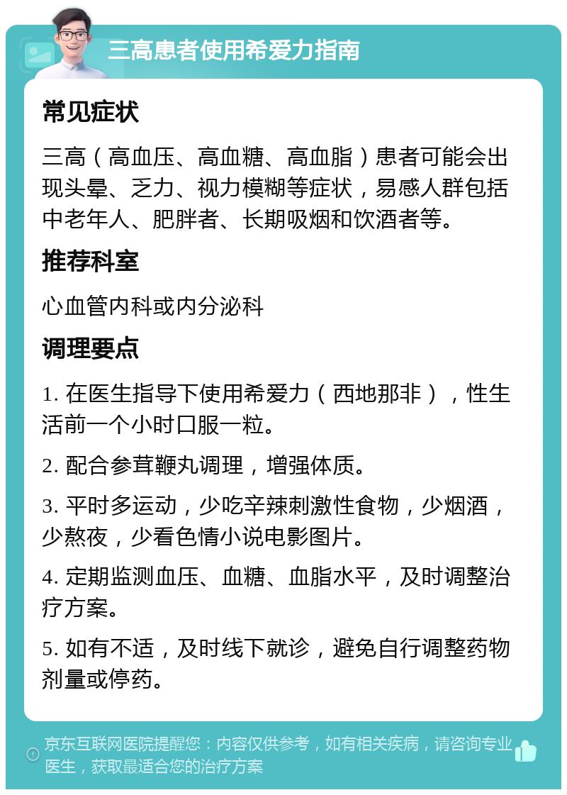 三高患者使用希爱力指南 常见症状 三高（高血压、高血糖、高血脂）患者可能会出现头晕、乏力、视力模糊等症状，易感人群包括中老年人、肥胖者、长期吸烟和饮酒者等。 推荐科室 心血管内科或内分泌科 调理要点 1. 在医生指导下使用希爱力（西地那非），性生活前一个小时口服一粒。 2. 配合参茸鞭丸调理，增强体质。 3. 平时多运动，少吃辛辣刺激性食物，少烟酒，少熬夜，少看色情小说电影图片。 4. 定期监测血压、血糖、血脂水平，及时调整治疗方案。 5. 如有不适，及时线下就诊，避免自行调整药物剂量或停药。