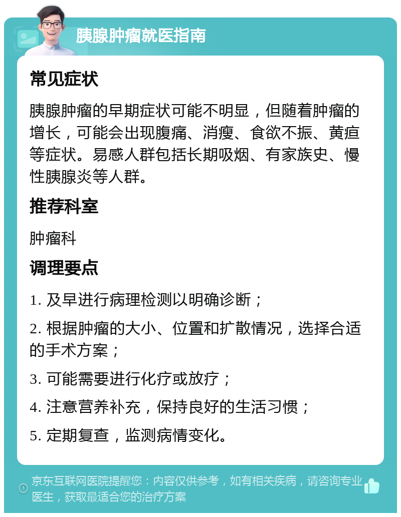 胰腺肿瘤就医指南 常见症状 胰腺肿瘤的早期症状可能不明显，但随着肿瘤的增长，可能会出现腹痛、消瘦、食欲不振、黄疸等症状。易感人群包括长期吸烟、有家族史、慢性胰腺炎等人群。 推荐科室 肿瘤科 调理要点 1. 及早进行病理检测以明确诊断； 2. 根据肿瘤的大小、位置和扩散情况，选择合适的手术方案； 3. 可能需要进行化疗或放疗； 4. 注意营养补充，保持良好的生活习惯； 5. 定期复查，监测病情变化。