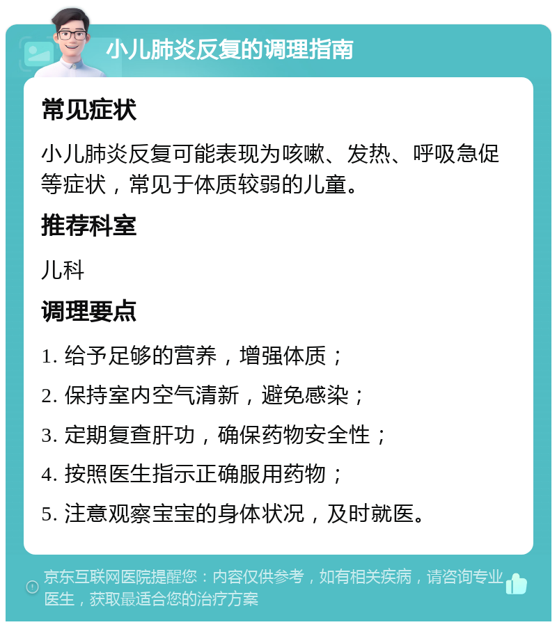 小儿肺炎反复的调理指南 常见症状 小儿肺炎反复可能表现为咳嗽、发热、呼吸急促等症状，常见于体质较弱的儿童。 推荐科室 儿科 调理要点 1. 给予足够的营养，增强体质； 2. 保持室内空气清新，避免感染； 3. 定期复查肝功，确保药物安全性； 4. 按照医生指示正确服用药物； 5. 注意观察宝宝的身体状况，及时就医。