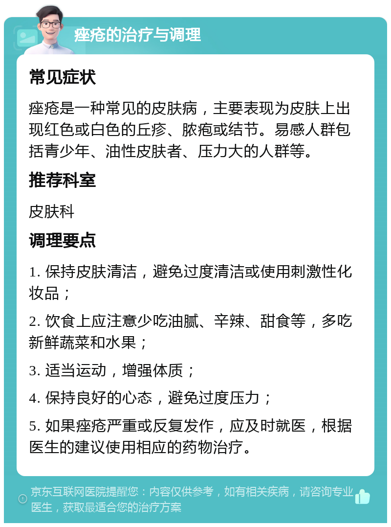 痤疮的治疗与调理 常见症状 痤疮是一种常见的皮肤病，主要表现为皮肤上出现红色或白色的丘疹、脓疱或结节。易感人群包括青少年、油性皮肤者、压力大的人群等。 推荐科室 皮肤科 调理要点 1. 保持皮肤清洁，避免过度清洁或使用刺激性化妆品； 2. 饮食上应注意少吃油腻、辛辣、甜食等，多吃新鲜蔬菜和水果； 3. 适当运动，增强体质； 4. 保持良好的心态，避免过度压力； 5. 如果痤疮严重或反复发作，应及时就医，根据医生的建议使用相应的药物治疗。