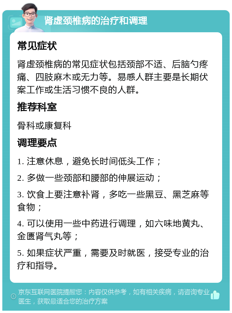 肾虚颈椎病的治疗和调理 常见症状 肾虚颈椎病的常见症状包括颈部不适、后脑勺疼痛、四肢麻木或无力等。易感人群主要是长期伏案工作或生活习惯不良的人群。 推荐科室 骨科或康复科 调理要点 1. 注意休息，避免长时间低头工作； 2. 多做一些颈部和腰部的伸展运动； 3. 饮食上要注意补肾，多吃一些黑豆、黑芝麻等食物； 4. 可以使用一些中药进行调理，如六味地黄丸、金匮肾气丸等； 5. 如果症状严重，需要及时就医，接受专业的治疗和指导。