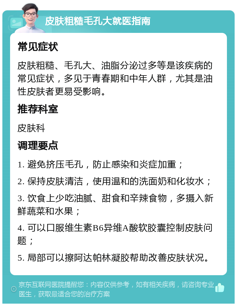 皮肤粗糙毛孔大就医指南 常见症状 皮肤粗糙、毛孔大、油脂分泌过多等是该疾病的常见症状，多见于青春期和中年人群，尤其是油性皮肤者更易受影响。 推荐科室 皮肤科 调理要点 1. 避免挤压毛孔，防止感染和炎症加重； 2. 保持皮肤清洁，使用温和的洗面奶和化妆水； 3. 饮食上少吃油腻、甜食和辛辣食物，多摄入新鲜蔬菜和水果； 4. 可以口服维生素B6异维A酸软胶囊控制皮肤问题； 5. 局部可以擦阿达帕林凝胶帮助改善皮肤状况。