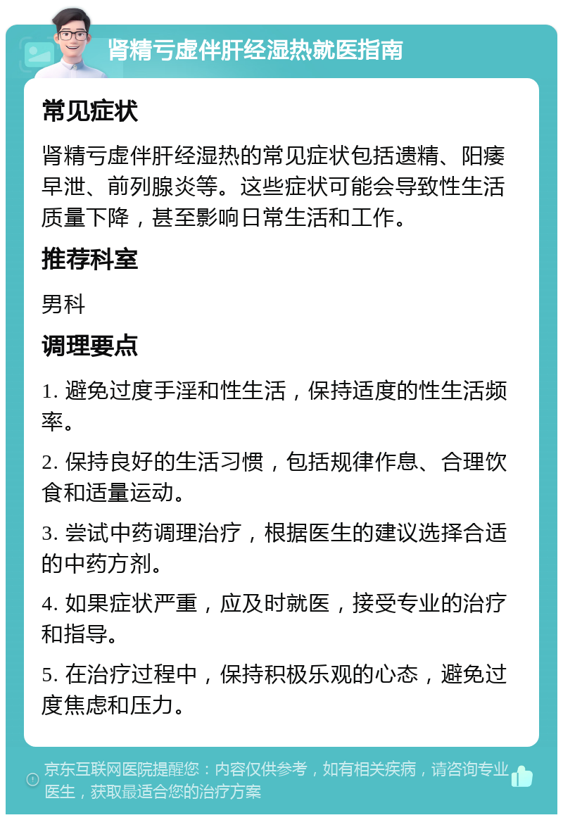 肾精亏虚伴肝经湿热就医指南 常见症状 肾精亏虚伴肝经湿热的常见症状包括遗精、阳痿早泄、前列腺炎等。这些症状可能会导致性生活质量下降，甚至影响日常生活和工作。 推荐科室 男科 调理要点 1. 避免过度手淫和性生活，保持适度的性生活频率。 2. 保持良好的生活习惯，包括规律作息、合理饮食和适量运动。 3. 尝试中药调理治疗，根据医生的建议选择合适的中药方剂。 4. 如果症状严重，应及时就医，接受专业的治疗和指导。 5. 在治疗过程中，保持积极乐观的心态，避免过度焦虑和压力。