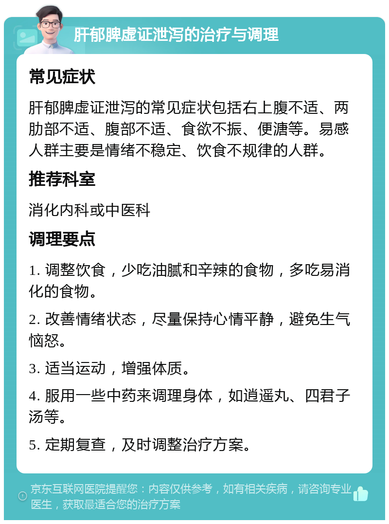 肝郁脾虚证泄泻的治疗与调理 常见症状 肝郁脾虚证泄泻的常见症状包括右上腹不适、两肋部不适、腹部不适、食欲不振、便溏等。易感人群主要是情绪不稳定、饮食不规律的人群。 推荐科室 消化内科或中医科 调理要点 1. 调整饮食，少吃油腻和辛辣的食物，多吃易消化的食物。 2. 改善情绪状态，尽量保持心情平静，避免生气恼怒。 3. 适当运动，增强体质。 4. 服用一些中药来调理身体，如逍遥丸、四君子汤等。 5. 定期复查，及时调整治疗方案。