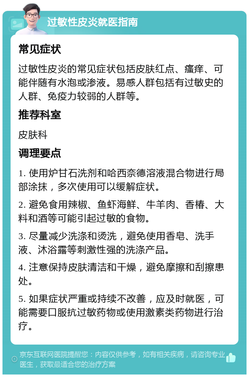 过敏性皮炎就医指南 常见症状 过敏性皮炎的常见症状包括皮肤红点、瘙痒、可能伴随有水泡或渗液。易感人群包括有过敏史的人群、免疫力较弱的人群等。 推荐科室 皮肤科 调理要点 1. 使用炉甘石洗剂和哈西奈德溶液混合物进行局部涂抹，多次使用可以缓解症状。 2. 避免食用辣椒、鱼虾海鲜、牛羊肉、香椿、大料和酒等可能引起过敏的食物。 3. 尽量减少洗涤和烫洗，避免使用香皂、洗手液、沐浴露等刺激性强的洗涤产品。 4. 注意保持皮肤清洁和干燥，避免摩擦和刮擦患处。 5. 如果症状严重或持续不改善，应及时就医，可能需要口服抗过敏药物或使用激素类药物进行治疗。