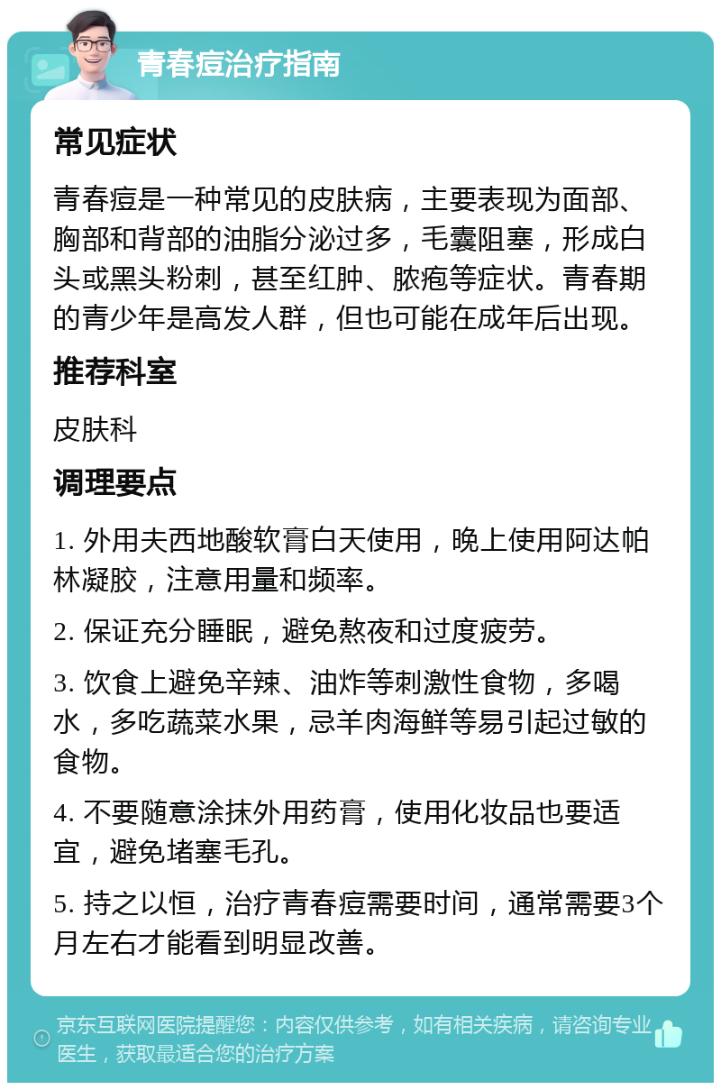 青春痘治疗指南 常见症状 青春痘是一种常见的皮肤病，主要表现为面部、胸部和背部的油脂分泌过多，毛囊阻塞，形成白头或黑头粉刺，甚至红肿、脓疱等症状。青春期的青少年是高发人群，但也可能在成年后出现。 推荐科室 皮肤科 调理要点 1. 外用夫西地酸软膏白天使用，晚上使用阿达帕林凝胶，注意用量和频率。 2. 保证充分睡眠，避免熬夜和过度疲劳。 3. 饮食上避免辛辣、油炸等刺激性食物，多喝水，多吃蔬菜水果，忌羊肉海鲜等易引起过敏的食物。 4. 不要随意涂抹外用药膏，使用化妆品也要适宜，避免堵塞毛孔。 5. 持之以恒，治疗青春痘需要时间，通常需要3个月左右才能看到明显改善。